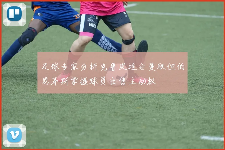 足球专家分析克鲁皮适合曼联但伯恩茅斯掌握球员出售主动权
