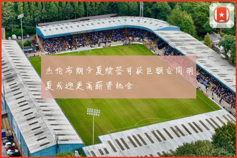 杰伦布朗今夏续签可获巨额合同明夏或迎更高薪资机会