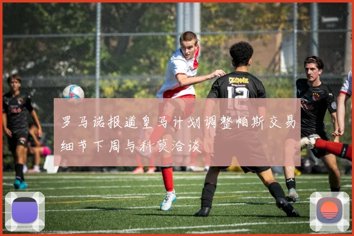 罗马诺报道皇马计划调整帕斯交易细节下周与科莫洽谈