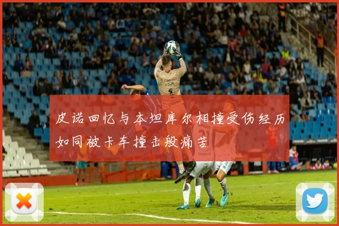 皮诺回忆与本坦库尔相撞受伤经历如同被卡车撞击般痛苦