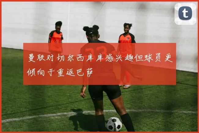 曼联对切尔西库库感兴趣但球员更倾向于重返巴萨
